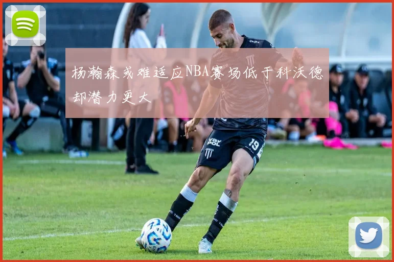 杨瀚森或难适应NBA赛场低于科沃德却潜力更大