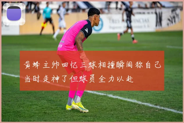 黄蜂主帅回忆三球相撞瞬间称自己当时走神了但球员全力以赴