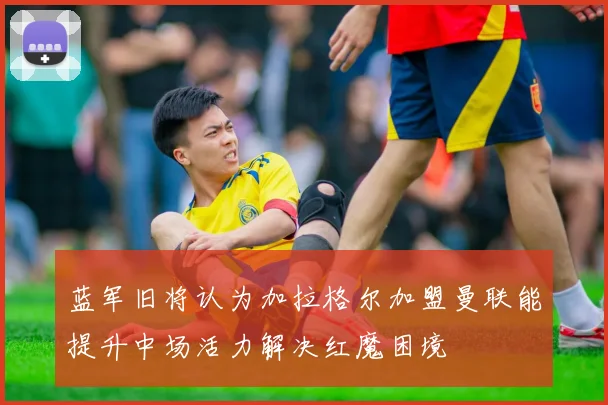 蓝军旧将认为加拉格尔加盟曼联能提升中场活力解决红魔困境