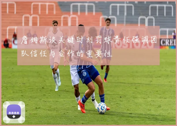 詹姆斯谈关键时刻罚球责任强调团队信任与合作的重要性