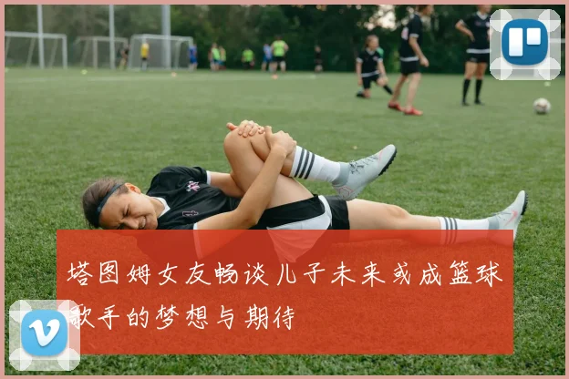 塔图姆女友畅谈儿子未来或成篮球歌手的梦想与期待
