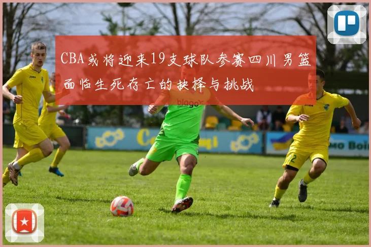 CBA或将迎来19支球队参赛四川男篮面临生死存亡的抉择与挑战