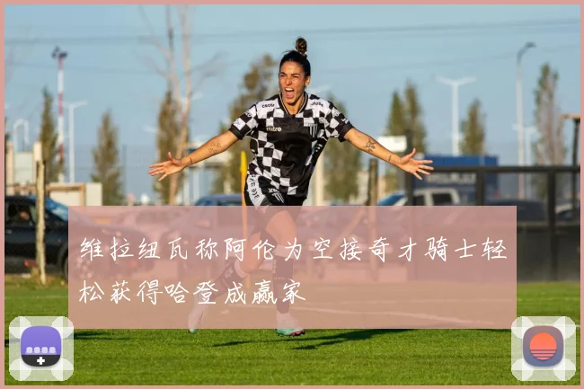 维拉纽瓦称阿伦为空接奇才骑士轻松获得哈登成赢家