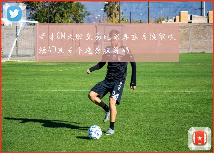 奇才GM大胆交易比尔库兹马换取吹杨AD及五个选秀权筹码