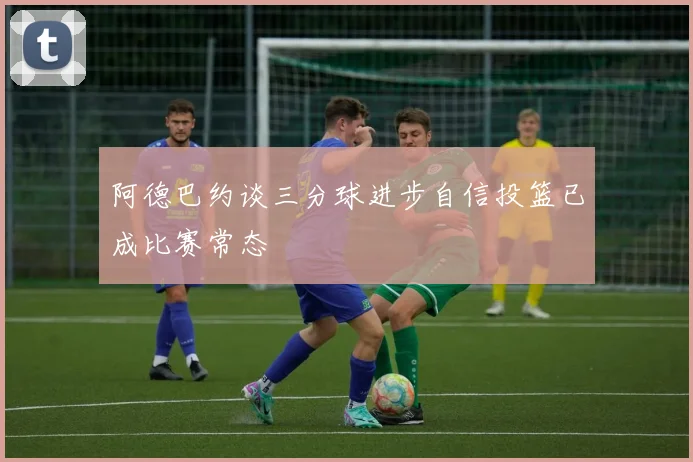 阿德巴约谈三分球进步自信投篮已成比赛常态