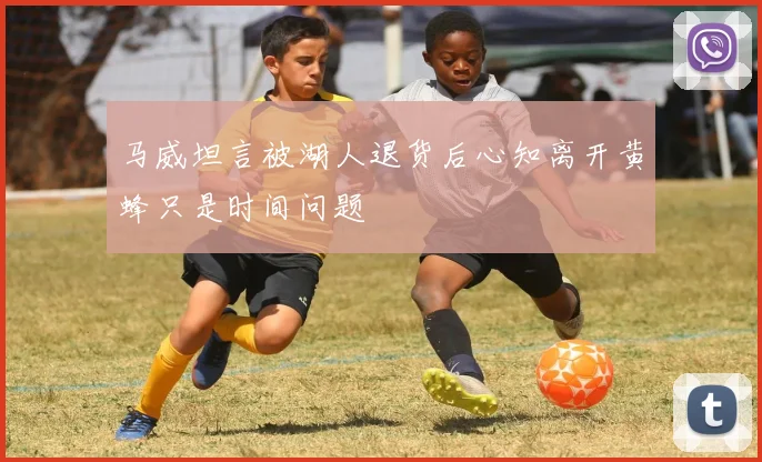 马威坦言被湖人退货后心知离开黄蜂只是时间问题