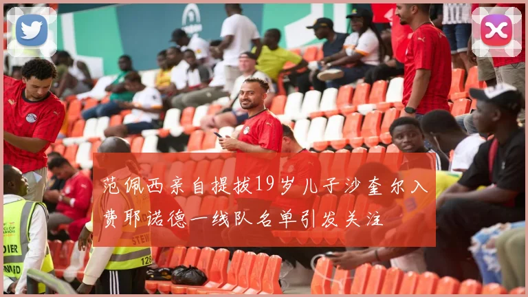 范佩西亲自提拔19岁儿子沙奎尔入费耶诺德一线队名单引发关注