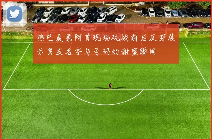 热巴羡慕阿贾现场观战前后反穿展示男友名字与号码的甜蜜瞬间