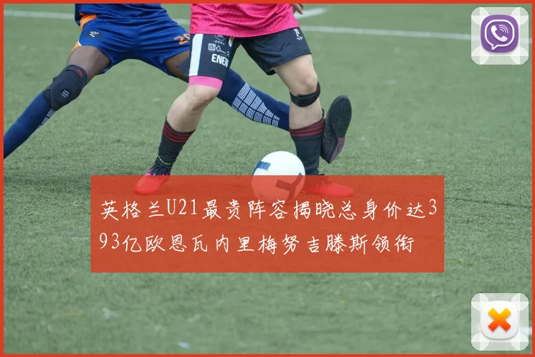 英格兰U21最贵阵容揭晓总身价达393亿欧恩瓦内里梅努吉滕斯领衔
