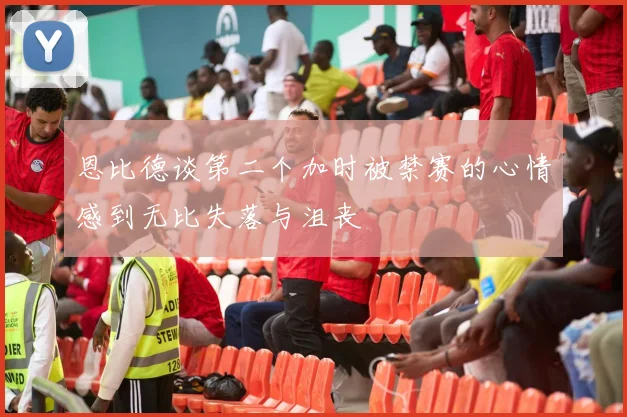 恩比德谈第二个加时被禁赛的心情感到无比失落与沮丧