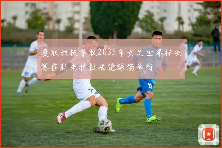 曼联积极争取2035年女足世界杯决赛在新老特拉福德球场举行