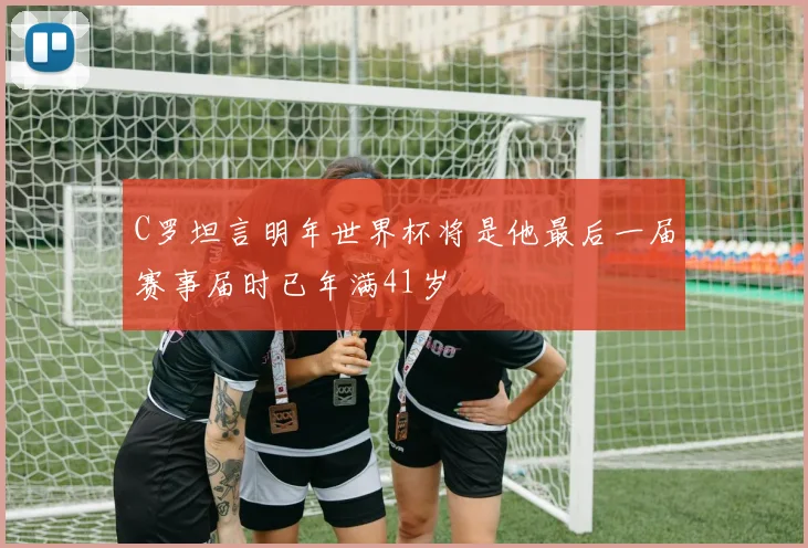 C罗坦言明年世界杯将是他最后一届赛事届时已年满41岁