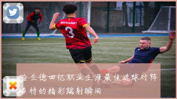 哈兰德回忆职业生涯最佳进球对阵多特的精彩踹射瞬间