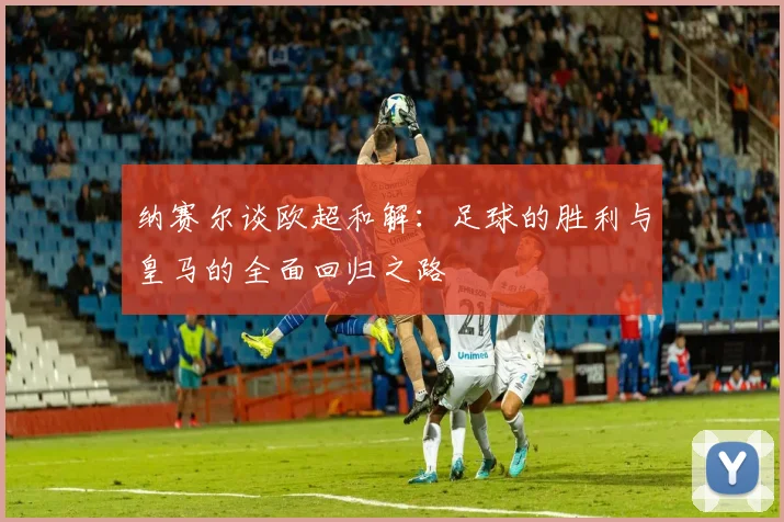 纳赛尔谈欧超和解：足球的胜利与皇马的全面回归之路