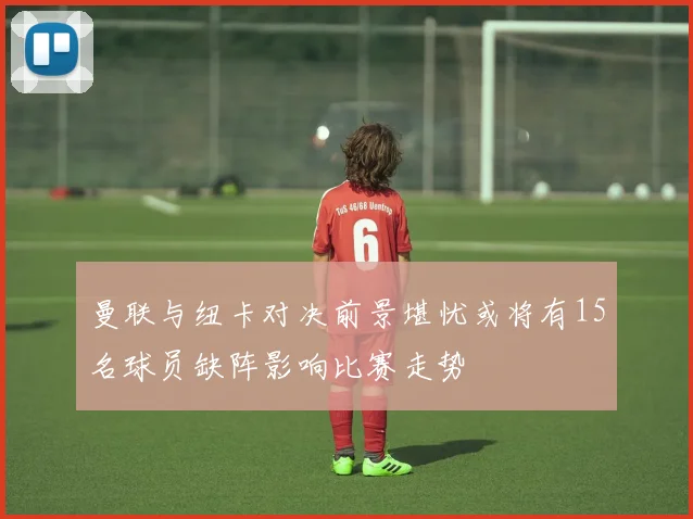 曼联与纽卡对决前景堪忧或将有15名球员缺阵影响比赛走势