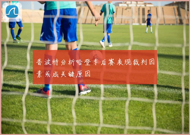 香波特分析哈登季后赛表现裁判因素或成关键原因
