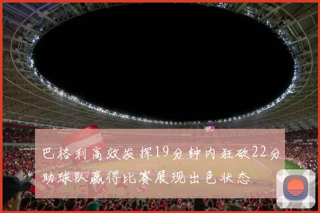巴格利高效发挥19分钟内狂砍22分助球队赢得比赛展现出色状态