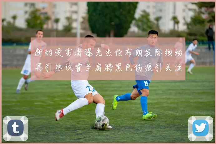 新的受害者曝光杰伦布朗发际线粉再引热议霍兰肩膀黑色伤痕引关注