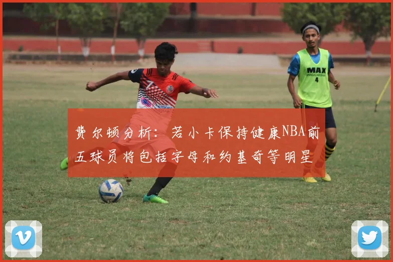 费尔顿分析：若小卡保持健康NBA前五球员将包括字母和约基奇等明星