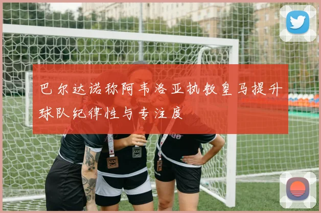 巴尔达诺称阿韦洛亚执教皇马提升球队纪律性与专注度