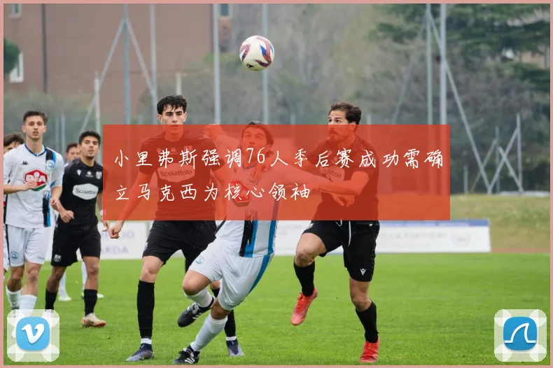 小里弗斯强调76人季后赛成功需确立马克西为核心领袖