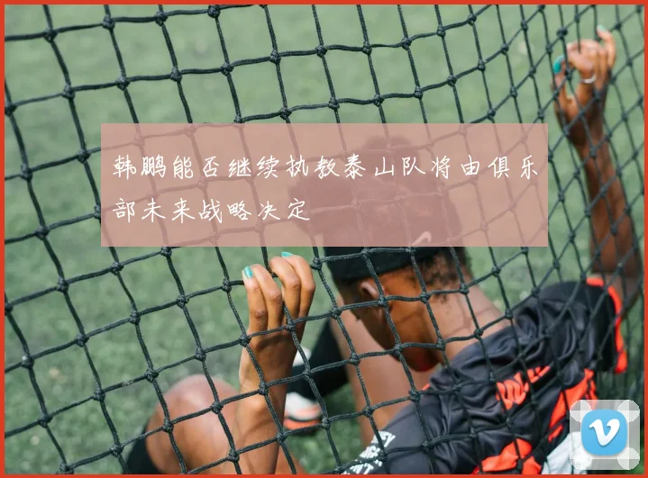韩鹏能否继续执教泰山队将由俱乐部未来战略决定