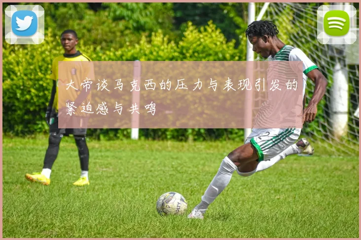 大帝谈马克西的压力与表现引发的紧迫感与共鸣