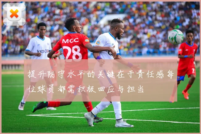 提升防守水平的关键在于责任感每位球员都需积极回应与担当