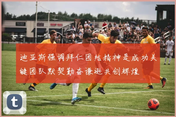 迪亚斯强调拜仁团结精神是成功关键团队默契勤奋谦逊共创辉煌