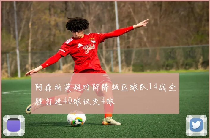 阿森纳英超对阵降级区球队14战全胜打进40球仅失4球