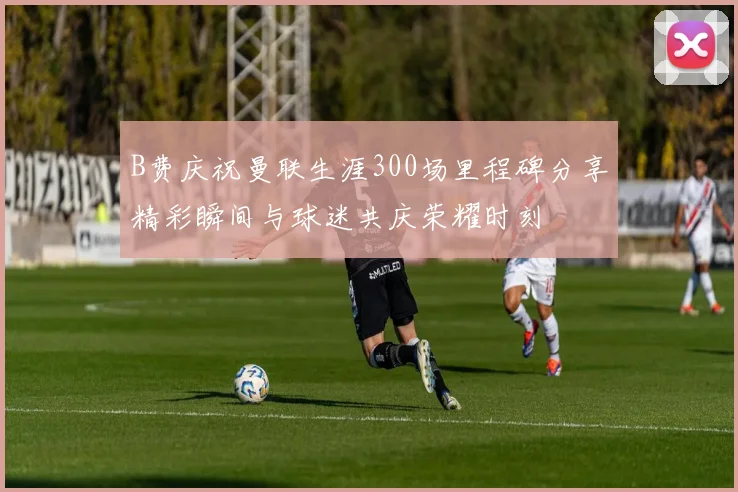 B费庆祝曼联生涯300场里程碑分享精彩瞬间与球迷共庆荣耀时刻