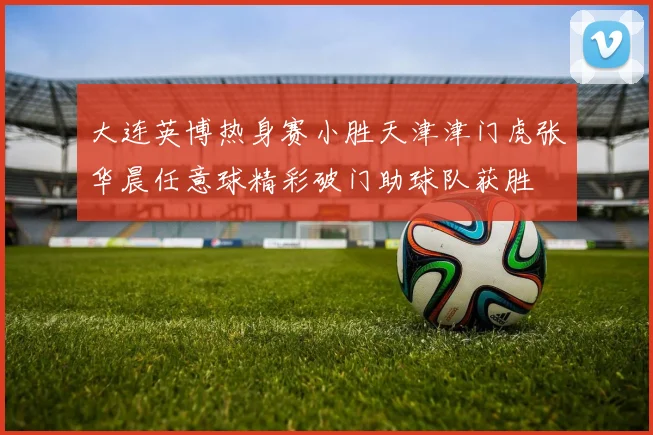 大连英博热身赛小胜天津津门虎张华晨任意球精彩破门助球队获胜