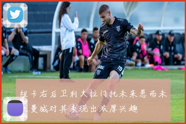 纽卡右后卫利夫拉门托未来悬而未决曼城对其表现出浓厚兴趣