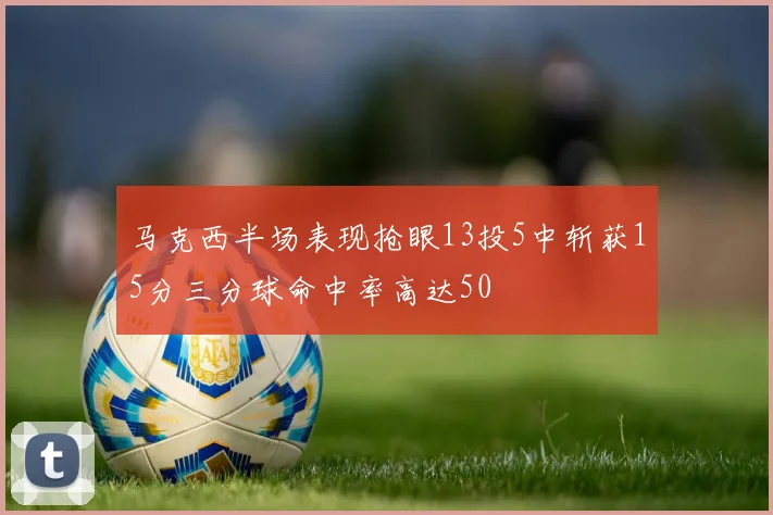 马克西半场表现抢眼13投5中斩获15分三分球命中率高达50
