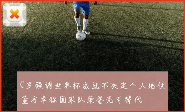 C罗强调世界杯成就不决定个人地位董方卓称国家队荣誉无可替代