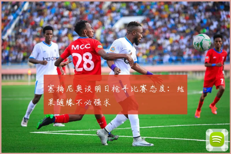 塞梅尼奥谈明日枪手比赛态度：结果随缘不必强求