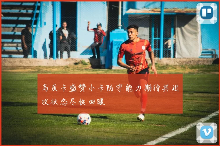乌度卡盛赞小卡防守能力期待其进攻状态尽快回暖