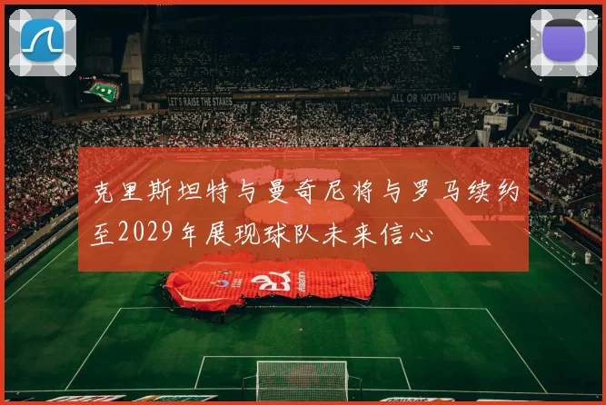 克里斯坦特与曼奇尼将与罗马续约至2029年展现球队未来信心