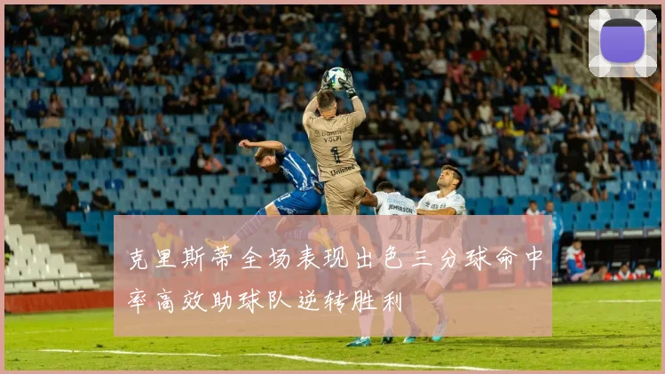 克里斯蒂全场表现出色三分球命中率高效助球队逆转胜利