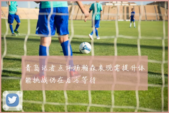 青岛记者点评杨瀚森表现需提升体能挑战仍在后方等待