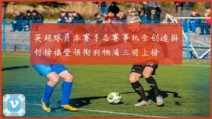 英超球员本赛季各赛事机会创造排行榜福登领衔利物浦三将上榜