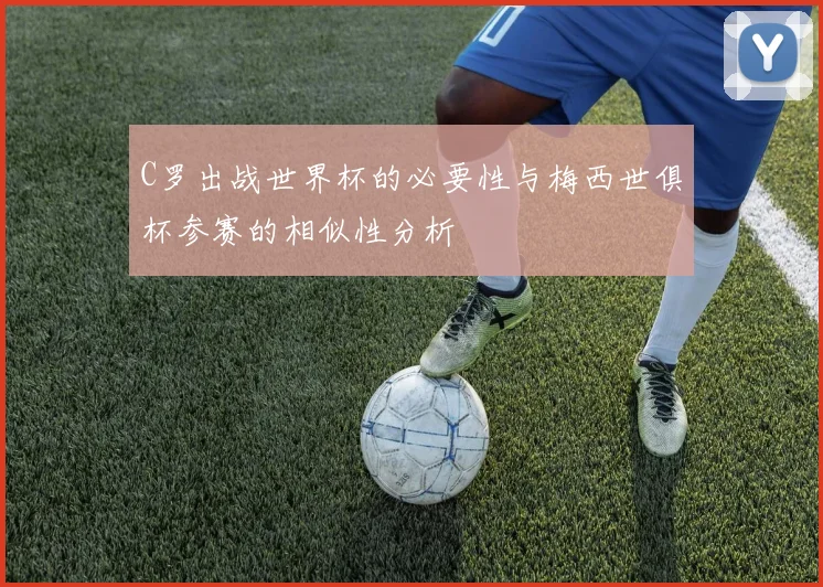 C罗出战世界杯的必要性与梅西世俱杯参赛的相似性分析